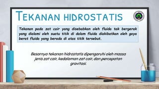 Tekanan hidrostatis
Tekanan pada zat cair yang disebabkan oleh fluida tak bergerak
yang dialami oleh suatu titik di dalam fluida diakibatkan oleh gaya
berat fluida yang berada di atas titik tersebut.
Besarnya tekanan hidrostatis dipengaruhi oleh massa
jenis zat cair, kedalaman zat cair, dan percepatan
gravitasi.
 