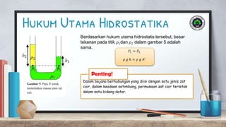Hukum Utama Hidrostatika
Gambar 5. Pipa 𝑈 untuk
menentukan massa jenis zat
cair
Berdasarkan hukum utama hidrostatis tersebut, besar
tekanan pada titik 𝜌1dan 𝜌2 dalam gambar 5 adalah
sama.
𝑃1 = 𝑃2
𝜌 𝑔 ℎ = 𝜌 𝑔 ℎ′
Dalam bejana berhubungan yang diisi dengan satu jenis zat
cair, dalam keadaan setimbang, permukaan zat cair terletak
dalam satu bidang datar.
Penting!
 