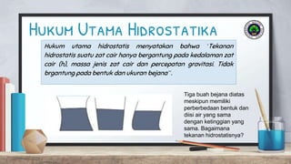 Hukum Utama Hidrostatika
Hukum utama hidrostatis menyatakan bahwa ‘Tekanan
hidrostatis suatu zat cair hanya bergantung pada kedalaman zat
cair (h), massa jenis zat cair dan percepatan gravitasi. Tidak
brgantung pada bentuk dan ukuran bejana”.
Tiga buah bejana diatas
meskipun memiliki
perberbedaan bentuk dan
diisi air yang sama
dengan ketinggian yang
sama. Bagaimana
tekanan hidrostatisnya?
 