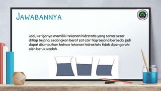 Jadi, ketiganya memiliki tekanan hidrstatis yang sama besar
ditiap bejana, sedangkan berat zat cair tiap bejana berbeda, jadi
dapat disimpulkan bahwa tekanan hidrostats tidak dipengaruhi
oleh betuk wadah.
Jawabannya
 