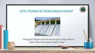 ATAU PERNAH KE BENDUNGAN/WADUK?
“Mengapa Bagian bawah bendungan selalu dibuat
lebih tebal dari pada bagian atas ?”
 