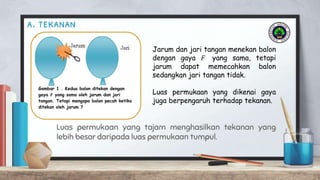 a. tekanan
Luas permukaan yang tajam menghasilkan tekanan yang
lebih besar daripada luas permukaan tumpul.
Gambar 1 . Kedua balon ditekan dengan
gaya 𝑭 yang sama oleh jarum dan jari
tangan. Tetapi mengapa balon pecah ketika
ditekan oleh jarum ?
Jarum dan jari tangan menekan balon
dengan gaya 𝐹 yang sama, tetapi
jarum dapat memecahkan balon
sedangkan jari tangan tidak.
Luas permukaan yang dikenai gaya
juga berpengaruh terhadap tekanan.
 