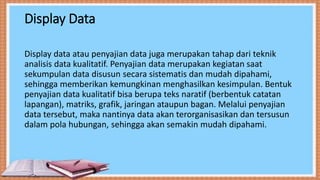 Display Data
Display data atau penyajian data juga merupakan tahap dari teknik
analisis data kualitatif. Penyajian data merupakan kegiatan saat
sekumpulan data disusun secara sistematis dan mudah dipahami,
sehingga memberikan kemungkinan menghasilkan kesimpulan. Bentuk
penyajian data kualitatif bisa berupa teks naratif (berbentuk catatan
lapangan), matriks, grafik, jaringan ataupun bagan. Melalui penyajian
data tersebut, maka nantinya data akan terorganisasikan dan tersusun
dalam pola hubungan, sehingga akan semakin mudah dipahami.
 