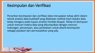 Kesimpulan dan Verifikasi
Penarikan kesimpulan dan verifikasi data merupakan tahap akhir dalam
teknik analisis data kualitatif yang dilakukan melihat hasil reduksi data
tetap mengacu pada tujuan analisis hendak dicapai. Tahap ini bertujuan
untuk mencari makna data yang dikumpulkan dengan mencari
hubungan, persamaan, atau perbedaan untuk ditarik kesimpulan
sebagai jawaban dari permasalahan yang ada.
 