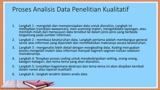 Proses Analisis Data Penelitian Kualitatif
1. Langkah 1 : mengolah dan mempersiapkan data untuk dianalisis. Langkah ini
melibatkan transkipsi wawancara, men-scanning materi, mengetikdata lapangan, atau
memilah-milah dan menyususn data tersebut ke dalam jenis-jenis yang berbeda
tergantung pada sumber informasi.
2. Langkah 2 : membaca keseluruhan data. Langkah pertama adalah membangun general
sense atas informasi yang diperoleh dan merefleksikan maknanya secara keseluruhan.
3. Langkah 3 : menganalisi lebih detail dengan mengkoding data. Koding merupakan
proses mengolah materi atau informasi menjadi segmen-segmen tulisan sebelum
memaknainya.
4. Langkah 4: Terapkan proses coding untuk mendeskripsikan setting, orang-orang,
kategori-kategori, dan tema-tema yang akan dianalisis.
5. Langkah 5: tunjukkan bagaimana deskripsi dan tema-tema ini akan disajikan kembali
dalam narasi atau laporan kualitatif.
6. Langkah 6 : langkah terakhir dalam analis data
 