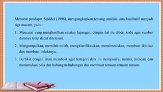 Menurut pendapat Seiddel (1998), mengungkapkan tentang analisis data kualitatif menjadi
tiga macam, yaitu :
1. Mencatat yang menghasilkan catatan lapangan, dengan hal itu diberi kode agar sumber
datanya tetap dapat ditelesuri.
2. Mengumpulkan, memilah-milah, mengklarifikasikan, mensintesiskan, membuat ikhtisar
dan membuat indeksnya.
3. Berfikir dengan jalan membuat agar kategori data itu mempunyai makna, mencari dan
menemukan pola dan hubungan-hubungan dan membuat temuan-temuan umum.
 