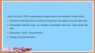 Jaince Mc Durry (1999), mengemukakan tahapan analisis data kualitatif, sebagai berikut :
1. Membaca/mempelajari data, menandai kata-kata kunci dan gagasan yang ada dalam data.
2. Mempelajari kata-kata kunci itu, berupaya menemukan tema-tema yang berasal dari
data.
3. Menuliskan “model” yang ditemukan.
4. Koding yang telah dilakukan.
 