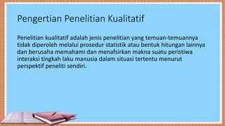 Pengertian Penelitian Kualitatif
Penelitian kualitatif adalah jenis penelitian yang temuan-temuannya
tidak diperoleh melalui prosedur statistik atau bentuk hitungan lainnya
dan berusaha memahami dan menafsirkan makna suatu peristiwa
interaksi tingkah laku manusia dalam situasi tertentu menurut
perspektif peneliti sendiri.
 