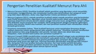 Pengertian Penelitian Kualitatif Menurut Para Ahli
• Menurut Saryono (2010), Penelitian kualitatif adalah penelitian yang digunakan untuk menyelidiki,
menemukan, menggambarkan, dan menjelaskan kualitas atau keistimewaan dari pengaruh sosial
yang tidak dapat dijelaskan, diukur atau digambarkan melalui pendekatan kuantitatif.
• Menurut Sugiyono (2011), metode penelitian kualitatif adalah metode penelitian yang berlandaskan
pada filsafat postpositivisme, digunakan untuk meneliti pada kondisi obyek yang alamiah, (sebagai
lawannya eksperimen) dimana peneliti adalah sebagai instrumen kunci, pengambilan sampel sumber
data dilakukan secara purposive dan snowball, teknik pengumpulan dengan triangulasi (gabungan),
analisis data bersifat induktif atau kualitatif, dan hasil penelitian kualitatif lebih menekankan makna
daripada generalisasi.
• Kriyantono menyatakan bahwa, “Riset kualitatif bertujuan untuk menjelaskan fenomena dengan
sedalam-dalamnya melalui pengumpulan data sedalam-dalamnya.” Penelitian kualitatif menekankan
pada kedalaman data yang didapatkan oleh peneliti. Semakin dalam dan detail data yang
didapatkan, maka semakin baik kualitas dari penelitian kualitatif ini.
• Menurut Creswell (2008) mendefinisikan metode penelitian kualitatif sebagai suatu pendekatan atau
penelusuran untuk mengeksplorasi dan memahami suatu gejala sentral. Untuk mengerti gejala
sentral tersebut, peneliti mewawancarai peserta penelitian atau partisipan dengan mengajukan
pertanyaan yang umum dan agak luas. Informasi kemudian dikumpulkan yang berupa kata maupun
teks. Kumpulan informasi tersebut kemudian dianalisis. Dari hasil analisis peneliti kemudian
menjabarkan dengan penelitian-penelitian ilmuwan lain yang dibuat sebelumnya. Hasil akhir
penelitian kualitatif dituangkan dalam bentuk laporan tertulis.
 