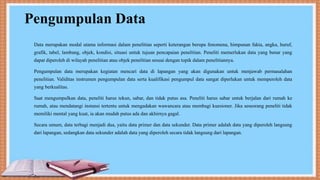Pengumpulan Data
Data merupakan modal utama informasi dalam penelitian seperti keterangan berupa fenomena, himpunan fakta, angka, huruf,
grafik, tabel, lambang, objek, kondisi, situasi untuk tujuan pencapaian penelitian. Peneliti memerlukan data yang benar yang
dapat diperoleh di wilayah penelitian atau objek penelitian sesuai dengan topik dalam penelitiannya.
Pengumpulan data merupakan kegiatan mencari data di lapangan yang akan digunakan untuk menjawab permasalahan
penelitian. Validitas instrumen pengumpulan data serta kualifikasi pengumpul data sangat diperlukan untuk memperoleh data
yang berkualitas.
Saat mengumpulkan data, peneliti harus tekun, sabar, dan tidak putus asa. Peneliti harus sabar untuk berjalan dari rumah ke
rumah, atau mendatangi instansi tertentu untuk mengadakan wawancara atau membagi kuesioner. Jika seseorang peneliti tidak
memiliki mental yang kuat, ia akan mudah putus ada dan akhirnya gagal.
Secara umum, data terbagi menjadi dua, yaitu data primer dan data sekunder. Data primer adalah data yang diperoleh langsung
dari lapangan, sedangkan data sekunder adalah data yang diperoleh secara tidak langsung dari lapangan.
 