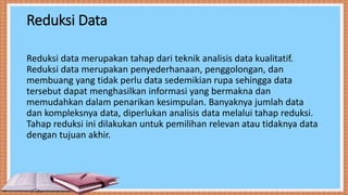 Reduksi Data
Reduksi data merupakan tahap dari teknik analisis data kualitatif.
Reduksi data merupakan penyederhanaan, penggolongan, dan
membuang yang tidak perlu data sedemikian rupa sehingga data
tersebut dapat menghasilkan informasi yang bermakna dan
memudahkan dalam penarikan kesimpulan. Banyaknya jumlah data
dan kompleksnya data, diperlukan analisis data melalui tahap reduksi.
Tahap reduksi ini dilakukan untuk pemilihan relevan atau tidaknya data
dengan tujuan akhir.
 