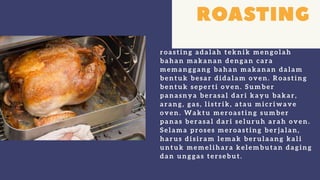 r oastin g adal ah tekn ik men gol ah
bah an makan an den gan c ar a
memanggang bah an makanan dal am
ben tuk besar didal am oven . Roastin g
ben tuk seper ti oven . Sumber
pan asn y a ber asal dar i kay u bakar ,
ar an g, gas, l istr ik, atau mic r iwave
oven . Waktu mer oastin g sumber
pan as ber asal dar i sel ur uh ar ah oven .
Sel ama pr oses mer oastin g ber jal an ,
h ar us disir am l emak ber ul aan g kal i
untuk memel ih ar a kel embutan daging
dan un ggas ter sebut.
 