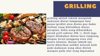 grilling adalah teknik mengolah
makanan diatas lempengan besi
panas (gridle) atau diatas pan dadar
(teflon) yang diletakkan diatas
perapian. Suhu yang dibutuhkan
untuk grill sekitar 292 ◦c. Grill juga
dapat dilakukan diatas bara langsung
dengan jeruji panggang atau alat
bantu lainnya. Dalam teknik ini,
perlu diberikan sedikit minyak baik
pada makanan yang akan diolah
maupun pada alat yang digunakan
 