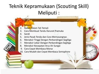 Teknik Kepramukaan (Scouting Skill)
Meliputi :
1. Simpul
2. Ikatan Dalam Tali Temali
3. Cara Membuat Tandu Darurat Pramuka
4. Sandi
5. Jenis Pasak Tenda dan Cara Memasangnya
6. Menaksir Tinggi Dengan Perbandingan Segitiga
7. Menaksir Lebar Dengan Perbandingan Segitiga
8. Menaksir Kecepatan Arus Air Sungai
9. Cara Cepat Membaca Morse
10. Cara Mudah dan Cepat Membaca Semaphore
 