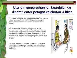 13
Usaha mempertahankan kestabilan yg
dinamis antar petugas kesehatan & klien
Terapis mengerti apa yang dirasakan oleh pasien
dapat menimbulkan kepuasan tersendiri oleh
pasien
Keyakinan & kepercayaan pasien dapat
momotivasi pasien untuk sembuh karena pasien
tidak ragu-ragu krn dipenuhi sikap penerimaan,
konsistensi, empati, dan penghargaan positif dari
terapis
Pasien harus merasakan kepekaan, perhatian,
dan kepedulian terapis terhadap pasien sebagai
individu.
 