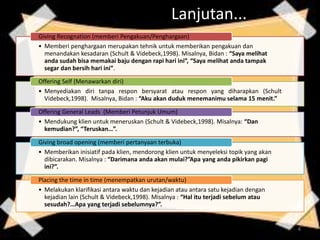 Lanjutan...
• Memberi penghargaan merupakan tehnik untuk memberikan pengakuan dan
menandakan kesadaran (Schult & Videbeck,1998). Misalnya, Bidan : “Saya melihat
anda sudah bisa memakai baju dengan rapi hari ini”, “Saya melihat anda tampak
segar dan bersih hari ini”.
Giving Recognation (memberi Pengakuan/Penghargaan)
• Menyediakan diri tanpa respon bersyarat atau respon yang diharapkan (Schult
Videbeck,1998). Misalnya, Bidan : “Aku akan duduk menemanimu selama 15 menit.”
Offering Self (Menawarkan diri)
• Mendukung klien untuk meneruskan (Schult & Videbeck,1998). Misalnya: “Dan
kemudian?”, “Teruskan…”.
Offering General Leads (Memberi Petunjuk Umum)
• Memberikan inisiatif pada klien, mendorong klien untuk menyeleksi topik yang akan
dibicarakan. Misalnya : “Darimana anda akan mulai?”Apa yang anda pikirkan pagi
ini?”.
Giving broad opening (memberi pertanyaan terbuka)
• Melakukan klarifikasi antara waktu dan kejadian atau antara satu kejadian dengan
kejadian lain (Schult & Videbeck,1998). Misalnya : “Hal itu terjadi sebelum atau
sesudah?…Apa yang terjadi sebelumnya?”.
Placing the time in time (menempatkan urutan/waktu)
4
 
