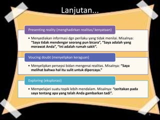 Lanjutan...
• Menyediakan informasi dgn perilaku yang tidak menilai. Misalnya:
“Saya tidak mendengar seorang pun bicara”, “Saya adalah yang
merawat Anda”, “Ini adalah rumah sakit”.
Presenting reality (menghadirkan realitas/ kenyataan)
• Menyelipkan persepsi bidan mengenai realitas. Misalnya: “Saya
melihat bahwa hal itu sulit untuk dipercaya.”
Voucing doubt (menyelipkan keraguan)
• Mempelajari suatu topik lebih mendalam. Misalnya: “ceritakan pada
saya tentang apa yang telah Anda gambarkan tadi”.
Exploring (eksplorasi)
6
 