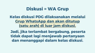 Diskusi = WA Grup
Kelas diskusi PDG dilaksanakan melalui
Grup WhatsApp dan akan ditutup
(satu arah) di luar jam diskusi.
Jadi, jika terlambat bergabung, peserta
tidak dapat lagi menjawab pertanyaan
dan menanggapi dalam kelas diskusi.
 
