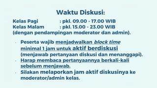 Waktu Diskusi:
Kelas Pagi : pkl. 09.00 - 17.00 WIB
Kelas Malam : pkl. 15.00 - 23.00 WIB
(dengan pendampingan moderator dan admin).
- Peserta wajib menjadwalkan block time
minimal 1 jam untuk aktif berdiskusi
(menjawab pertanyaan diskusi dan menanggapi).
- Harap membaca pertanyaannya berkali-kali
sebelum menjawab.
- Silakan melaporkan jam aktif diskusinya ke
moderator/admin kelas.
 