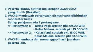 1. Peserta HARUS aktif sesuai dengan block time
yang dipilih (fleksibel).
2. WAJIB menjawab pertanyaan diskusi yang dikirimkan
moderator kelas.
Setiap pelajaran ada 2 pertanyaan=
=> Pertanyaan 1: - Kelas Pagi: setelah pkl. 09.00 WIB.
- Kelas Malam: setelah pkl. 15.00 WIB.
=> Pertanyaan 2: - Kelas Pagi: setelah pkl. 13.00 WIB.
- Kelas Malam: setelah pkl. 18.30 WIB.
1. WAJIB membaca dan menanggapi hasil jawaban
peserta lain.
 
