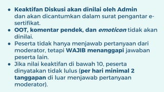 ● Keaktifan Diskusi akan dinilai oleh Admin
dan akan dicantumkan dalam surat pengantar e-
sertifikat.
● OOT, komentar pendek, dan emoticon tidak akan
dinilai.
● Peserta tidak hanya menjawab pertanyaan dari
moderator, tetapi WAJIB menanggapi jawaban
peserta lain.
● Jika nilai keaktifan di bawah 10, peserta
dinyatakan tidak lulus (per hari minimal 2
tanggapan di luar menjawab pertanyaan
moderator).
 