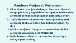 Panduan Menjawab Pertanyaan
1. Dipersilakan menjawab dengan bantuan referensi,
tetapi jawaban yang dikirim merupakan hasil olahan
referensi dengan menggunakan kata-kata sendiri.
2. Tidak diperkenankan untuk copas jawaban dari
referensi (buku, artikel, situs, bahan khotbah, AI,
dll.).
3. Ketika menjawab dengan bantuan referensi, link
referensi juga harus dicantumkan.
4. Perlu banyak referensi dari sumber terpercaya
sebagai pembanding.
 