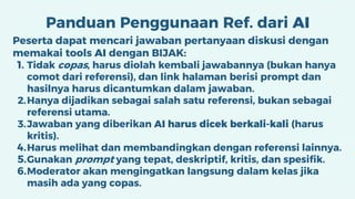Panduan Penggunaan Ref. dari AI
Peserta dapat mencari jawaban pertanyaan diskusi dengan
memakai tools AI dengan BIJAK:
1. Tidak copas, harus diolah kembali jawabannya (bukan hanya
comot dari referensi), dan link halaman berisi prompt dan
hasilnya harus dicantumkan dalam jawaban.
2.Hanya dijadikan sebagai salah satu referensi, bukan sebagai
referensi utama.
3.Jawaban yang diberikan AI harus dicek berkali-kali (harus
kritis).
4.Harus melihat dan membandingkan dengan referensi lainnya.
5.Gunakan prompt yang tepat, deskriptif, kritis, dan spesifik.
6.Moderator akan mengingatkan langsung dalam kelas jika
masih ada yang copas.
 