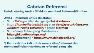 Catatan Referensi
Untuk sharing Anda – Silahkan memberi Referensi/Sumber
Awas – Informasi untuk diketahui:
- Situs JW.org adalah dari gereja Saksi Yehuwa
- Situs Churchofjesuschrist.org atau Gerejayesuskristus.org,
Brigham Young University = gereja Mormon
- Situs Gereja Tuhan yang Mahakuasa =
https://id.godfootsteps.org/
- Situs Shincheonji = https://www.shincheonji.org/
*) Perlu cek dua kali untuk semua situs/referensi dan
membandingkannya dengan referensi yang lain.
 