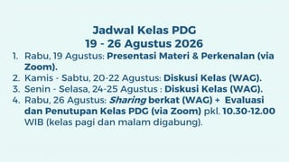 Jadwal Kelas PDG
19 - 26 Agustus 2026
1. Rabu, 19 Agustus: Presentasi Materi & Perkenalan (via
Zoom).
2. Kamis - Sabtu, 20-22 Agustus: Diskusi Kelas (WAG).
3. Senin - Selasa, 24-25 Agustus : Diskusi Kelas (WAG).
4. Rabu, 26 Agustus: Sharing berkat (WAG) + Evaluasi
dan Penutupan Kelas PDG (via Zoom) pkl. 10.30-12.00
WIB (kelas pagi dan malam digabung).
 