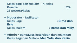 Kelas pagi dan malam : 4 kelas
Peserta : 20-
25 peserta/kelas
➢ Moderator = fasilitator
Kelas Pagi : Bima dan
Evie
Kelas Malam : Roma dan Milly
➢ Admin = pengawas ketertiban dan keaktifan
Kelas Pagi dan Malam: Mei, Yola, dan Kezia
 