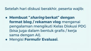 Setelah hari diskusi berakhir, peserta wajib:
● Membuat “sharing berkat” dengan
format blog / rekaman vlog mengenai
pengalaman mengikuti Kelas Diskusi PDG
(bisa juga dalam bentuk grafis / kerja
sama dengan AI).
● Mengisi Formulir Evaluasi.
 