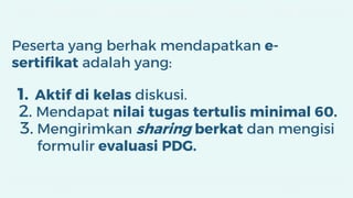 Peserta yang berhak mendapatkan e-
sertifikat adalah yang:
1. Aktif di kelas diskusi.
2. Mendapat nilai tugas tertulis minimal 60.
3. Mengirimkan sharing berkat dan mengisi
formulir evaluasi PDG.
 