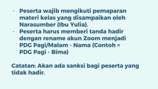 - Peserta wajib mengikuti pemaparan
materi kelas yang disampaikan oleh
Narasumber (Ibu Yulia).
- Peserta harus memberi tanda hadir
dengan rename akun Zoom menjadi
PDG Pagi/Malam - Nama (Contoh =
PDG Pagi - Bima)
Catatan: Akan ada sanksi bagi peserta yang
tidak hadir.
 