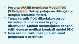 1. Peserta WAJIB membaca Modul PDG
(5 Pelajaran). Setiap pelajaran dilengkapi
dengan referensi materi.
1. Tugas tertulis PDG dikerjakan sesuai
instruksi dan batas waktu yang
ditentukan. Mohon mengerjakan dengan
teliti dengan melihat kembali modul PDG.
2. Nilai akan dicantumkan dalam surat
pengantar e-sertifikat.
 