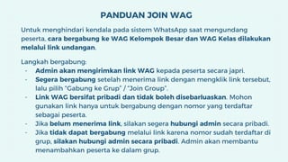 PANDUAN JOIN WAG
Untuk menghindari kendala pada sistem WhatsApp saat mengundang
peserta, cara bergabung ke WAG Kelompok Besar dan WAG Kelas dilakukan
melalui link undangan.
Langkah bergabung:
- Admin akan mengirimkan link WAG kepada peserta secara japri.
- Segera bergabung setelah menerima link dengan mengklik link tersebut,
lalu pilih “Gabung ke Grup” / “Join Group”.
- Link WAG bersifat pribadi dan tidak boleh disebarluaskan. Mohon
gunakan link hanya untuk bergabung dengan nomor yang terdaftar
sebagai peserta.
- Jika belum menerima link, silakan segera hubungi admin secara pribadi.
- Jika tidak dapat bergabung melalui link karena nomor sudah terdaftar di
grup, silakan hubungi admin secara pribadi. Admin akan membantu
menambahkan peserta ke dalam grup.
 