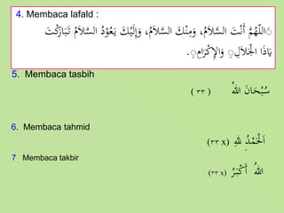 4. Membaca lafald :
َ‫ل‬ِ‫إ‬َ‫و‬ ،ُ‫م‬َ‫ال‬َّ‫الس‬ َ‫ك‬ْ‫ن‬ِ‫م‬َ‫و‬ ،ُ‫م‬َ‫ال‬َّ‫الس‬ َ‫ت‬ْ‫ن‬َ‫أ‬ َّ‫م‬ُ‫ه‬ّ‫ل‬‫ال‬ََْ‫ك‬َ‫ار‬َ‫ب‬َ‫ت‬ ُ‫م‬َ‫ال‬َّ‫الس‬ ُ‫د‬ْ‫و‬ُ‫ع‬َ‫ي‬ َ‫ك‬ْ‫ي‬َ‫ت‬
َِِ‫ام‬َ‫ر‬ْ‫ك‬ِ‫إل‬‫ا‬َ‫و‬ َِ ِ‫ل‬َ‫ال‬َْ‫اْل‬ ‫ا‬َ‫ذ‬َ‫َي‬.
5. Membaca tasbih
( ٣٣ ) ُ‫هللا‬ َ‫ن‬‫ا‬َ‫ح‬ْ‫ب‬ُ‫س‬
6. Membaca tahmid
(٣٣ x) ِ‫لل‬ ُِ‫د‬ْ‫م‬َْ‫ْل‬َ‫ا‬
7. Membaca takbir
(٣٣ x)
ُ‫ر‬َ‫ب‬ْ‫ك‬َ‫أ‬ ُ‫هللا‬
 