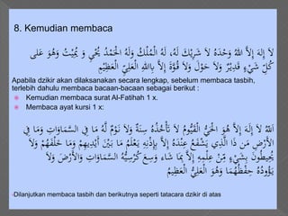8. Kemudian membaca
ْ‫ل‬ُ‫م‬ْ‫ل‬‫ا‬ ُ‫ه‬َ‫ل‬ ،ُ‫ه‬َ‫ل‬ َ‫ك‬ْ‫ي‬ِ‫ر‬َ‫ش‬ َ‫ال‬ ُ‫ه‬َ‫د‬ْ‫ح‬َ‫و‬ ُ‫هللا‬ َّ‫ال‬ِ‫إ‬ َ‫له‬ِ‫إ‬ َ‫ال‬َ‫و‬ ُ‫ت‬ْ‫ي‬ُِ‫ُي‬ َ‫و‬ ِ‫ي‬ُْ‫ُي‬ ُ‫د‬ْ‫م‬َْ‫اْل‬ ُ‫ه‬َ‫ل‬َ‫و‬ ُ‫ك‬‫لى‬َ‫ع‬ َ‫و‬ُ‫ه‬
ِ‫هللا‬ِ‫ِب‬ َّ‫ال‬ِ‫إ‬ َ‫ة‬َّ‫و‬ُ‫ق‬ َ‫ال‬َ‫و‬ َ‫ل‬ْ‫و‬َ‫ح‬ َ‫ال‬َ‫و‬ ٌ‫ر‬ْ‫ي‬ِ‫د‬َ‫ق‬ ٍ‫ء‬ْ‫ي‬َ‫ش‬ ِّ‫ل‬ُ‫ك‬ِ‫م‬ْ‫ي‬ِ‫ظ‬َ‫ع‬ْ‫ل‬‫ا‬ ِّ‫ي‬ِ‫ل‬َ‫ع‬ْ‫ل‬‫ا‬
Apabila dzikir akan dilaksanakan secara lengkap, sebelum membaca tasbih,
terlebih dahulu membaca bacaan-bacaan sebagai berikut :
 Kemudian membaca surat Al-Fatihah 1 x.
 Membaca ayat kursi 1 x:
ُ‫ه‬ُ‫ذ‬ُ‫خ‬َْ‫َت‬ َ‫ال‬ ُ‫وم‬ُّ‫ي‬َ‫ق‬ْ‫ل‬‫ا‬ ُّ‫ي‬َْ‫اْل‬ َ‫و‬ُ‫ه‬ َّ‫ال‬ِ‫إ‬ َ‫ه‬َ‫ل‬ِ‫إ‬ َ‫ال‬ ُّ‫ّلل‬َ‫ا‬ِ‫ات‬َ‫او‬َ‫م‬َّ‫الس‬ ِ‫ِف‬ ‫ا‬َ‫م‬ ُ‫ه‬َّ‫ل‬ ٌ‫م‬ْ‫و‬َ‫ن‬ َ‫ال‬َ‫و‬ ٌ‫ة‬َ‫ن‬ِ‫س‬ِ‫ِف‬ ‫ا‬َ‫م‬َ‫و‬
ِ‫ه‬ِ‫ن‬ْ‫ذ‬ِِ‫ِب‬ َّ‫ال‬ِ‫إ‬ ُ‫ه‬َ‫د‬ْ‫ن‬ِ‫ع‬ ُ‫ع‬َ‫ف‬ْ‫ش‬َ‫ي‬ ‫ي‬ِ‫ذ‬َّ‫ل‬‫ا‬ ‫ا‬َ‫ذ‬ ‫ن‬َ‫م‬ ِ‫ض‬ْ‫َر‬‫أل‬‫ا‬ْ‫ل‬َ‫خ‬ ‫ا‬َ‫م‬َ‫و‬ ْ‫م‬ِ‫ه‬‫ي‬ِ‫د‬ْ‫َي‬‫أ‬ َْ‫ْي‬َ‫ب‬ ‫ا‬َ‫م‬ ُ‫م‬َ‫ل‬ْ‫ع‬َ‫ي‬َ‫ال‬َ‫و‬ ْ‫م‬ُ‫ه‬َ‫ف‬
َ‫ع‬ِ‫س‬َ‫و‬ ‫اء‬َ‫ش‬ ‫ا‬َِ‫ِب‬ َّ‫ال‬ِ‫إ‬ ِ‫ه‬ِ‫م‬ْ‫ل‬ِ‫ع‬ ْ‫ن‬ِ
ّ‫م‬ ٍ‫ء‬ْ‫ي‬َ‫ش‬ِ‫ب‬ َ‫ن‬‫و‬ُ‫ط‬‫ي‬ُِ‫ُي‬َ‫ال‬َ‫و‬ َ‫ض‬ْ‫َر‬‫أل‬‫ا‬َ‫و‬ ِ‫ات‬َ‫او‬َ‫م‬َّ‫الس‬ ُ‫ه‬ُّ‫ي‬ِ‫س‬ْ‫ر‬ُ‫ك‬
ُ‫يم‬ِ‫ظ‬َ‫ع‬ْ‫ل‬‫ا‬ ُّ‫ي‬ِ‫ل‬َ‫ع‬ْ‫ل‬‫ا‬ َ‫و‬ُ‫ه‬َ‫و‬ ‫ا‬َ‫م‬ُ‫ه‬ُ‫ظ‬ْ‫ف‬ِ‫ح‬ ُ‫ه‬ُ‫ود‬ُ‫ؤ‬َ‫ي‬
•Dilanjutkan membaca tasbih dan berikutnya seperti tatacara dzikir di atas
 