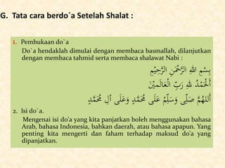 G. Tata cara berdo`a Setelah Shalat :
1. Pembukaan do`a
Do`a hendaklah dimulai dengan membaca basmallah, dilanjutkan
dengan membaca tahmid serta membaca shalawat Nabi :
ِ‫م‬ْ‫ي‬ِ‫ح‬َّ‫الر‬ ِ‫ن‬َْ‫ْح‬َّ‫الر‬ ِ‫هللا‬ ِ‫م‬ْ‫س‬ِ‫ب‬
َْ‫مْي‬َ‫ل‬‫ا‬َ‫ع‬ْ‫ل‬‫ا‬ ِّ‫ب‬َ‫ر‬ ِ‫لل‬ ُ‫د‬ْ‫م‬َْ‫َْل‬‫أ‬
َ‫ع‬َ‫و‬ ٍ‫د‬َّ‫م‬َُ‫ُم‬ ‫ى‬َ‫ل‬َ‫ع‬ ْ‫م‬ِّ‫ل‬َ‫س‬َ‫و‬ ‫ى‬ِّ‫ل‬َ‫ص‬ َّ‫م‬ُ‫َلله‬‫أ‬ٍ‫د‬َّ‫م‬َُ‫ُم‬ ِ‫أل‬ ‫ى‬َ‫ل‬
2. Isi do`a.
Mengenai isi do'a yang kita panjatkan boleh menggunakan bahasa
Arab, bahasa Indonesia, bahkan daerah, atau bahasa apapun. Yang
penting kita mengerti dan faham terhadap maksud do'a yang
dipanjatkan.
 