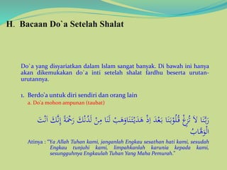 H. Bacaan Do`a Setelah Shalat
Do`a yang disyariatkan dalam Islam sangat banyak. Di bawah ini hanya
akan dikemukakan do`a inti setelah shalat fardhu beserta urutan-
urutannya.
1. Berdo'a untuk diri sendiri dan orang lain
a. Do'a mohon ampunan (taubat)
َ‫ت‬ْ‫ي‬َ‫د‬َ‫ه‬ ْ‫ذ‬ِ‫ا‬ َ‫د‬ْ‫ع‬َ‫ب‬ ‫ا‬َ‫ن‬َ‫ب‬ْ‫و‬ُ‫ل‬ُ‫ق‬ ْ‫غ‬ِ‫ز‬ُ‫ت‬ َ‫ال‬ ‫ا‬َ‫ن‬َّ‫ب‬َ‫ر‬َّ‫ن‬ِ‫إ‬ ً‫ة‬َْ‫ْح‬َ‫ر‬ َ‫ك‬ْ‫ن‬ُ‫د‬َ‫ل‬ ْ‫ن‬ِ‫م‬ ‫ا‬َ‫ن‬َ‫ل‬ ْ‫ب‬َ‫ه‬َ‫او‬َ‫ن‬َ‫ت‬ْ‫ن‬َ‫ا‬ َ‫ك‬
ُ‫اب‬َّ‫ه‬َ‫و‬ْ‫ل‬‫ا‬
Atinya : “Ya Allah Tuhan kami, janganlah Engkau sesathan hati kami, sesudah
Engkau tunjuhi kami, limpahkanlah karunia kepada kami,
sesungguhnya Engkaulah Tuhan Yang Maha Pemurah."
 
