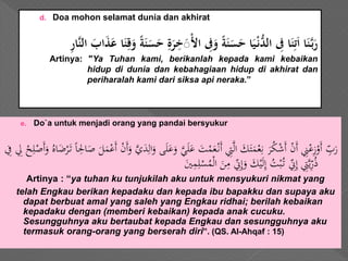 d. Doa mohon selamat dunia dan akhirat
َْ‫ل‬‫َا‬ ‫ي‬‫ِف‬‫َو‬ً‫ة‬‫ن‬‫س‬‫اَح‬‫ي‬ْ‫ن‬ُّ‫َالد‬ ‫ي‬‫اَِف‬‫ن‬‫ي‬‫ت‬‫اَا‬‫ن‬َّ‫ب‬‫ر‬ََّ‫ن‬‫َال‬‫اب‬‫ذ‬‫اَع‬‫ن‬‫ي‬‫ق‬‫َو‬ً‫ة‬‫ن‬‫س‬‫َح‬‫ي‬‫ة‬‫ر‬‫ي‬‫خ‬ََ‫ي‬‫ر‬‫ا‬
Artinya: "Ya Tuhan kami, berikanlah kepada kami kebaikan
hidup di dunia dan kebahagiaan hidup di akhirat dan
periharalah kami dari siksa api neraka.”
e. Do`a untuk menjadi orang yang pandai bersyukur
َ‫ل‬َ‫ع‬ َ‫ت‬ْ‫م‬َ‫ع‬ْ‫َن‬‫أ‬ ِ‫ِت‬َّ‫ل‬‫ا‬ َ‫ك‬َ‫ت‬َ‫م‬ْ‫ع‬ِ‫ن‬ َ‫ر‬ُ‫ك‬ْ‫ش‬َ‫أ‬ ْ‫ن‬َ‫أ‬ ِ‫ِن‬ْ‫ع‬ِ‫ز‬ْ‫َو‬‫أ‬ ِّ‫ب‬َ‫ر‬ً‫ا‬ِ‫اْل‬َ‫ص‬ َ‫ل‬َ‫م‬ْ‫َع‬‫أ‬ ْ‫ن‬َ‫أ‬َ‫و‬ َّ‫ي‬َ‫د‬ِ‫ال‬َ‫و‬ ‫ى‬َ‫ل‬َ‫ع‬َ‫و‬ َّ‫ي‬َ‫أ‬َ‫و‬ ُ‫اه‬َ‫ض‬ْ‫ر‬َ‫ت‬ِ‫ِف‬ ِ‫ِل‬ ْ‫ح‬ِ‫ل‬ْ‫ص‬
َ‫ْي‬ِ‫م‬ِ‫ل‬ْ‫س‬ُ‫م‬ْ‫ل‬‫ا‬ َ‫ن‬ِ‫م‬ ِّ‫ين‬ِ‫إ‬َ‫و‬ َ‫ك‬ْ‫ي‬َ‫ل‬ِ‫إ‬ ُ‫ت‬ْ‫ب‬ُ‫ت‬ ِّ‫ين‬ِ‫إ‬ ِ‫ِت‬َّ‫ي‬ِّ‫ر‬ُ‫ذ‬
Artinya : “ya tuhan ku tunjukilah aku untuk mensyukuri nikmat yang
telah Engkau berikan kepadaku dan kepada ibu bapakku dan supaya aku
dapat berbuat amal yang saleh yang Engkau ridhai; berilah kebaikan
kepadaku dengan (memberi kebaikan) kepada anak cucuku.
Sesungguhnya aku bertaubat kepada Engkau dan sesungguhnya aku
termasuk orang-orang yang berserah diri”. (QS. Al-Ahqaf : 15)
 