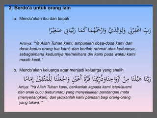 2. Berdo'a untuk orang lain
a. Mendo'akan ibu dan bapak
َ‫م‬ُ‫ه‬َْ‫ْح‬ْ‫ار‬َ‫و‬ َّ‫ي‬َ‫د‬ِ‫ال‬َ‫و‬ِ‫ل‬َ‫و‬ ِ‫ِل‬ْ‫ر‬ِ‫ف‬ْ‫غ‬‫ا‬ ِّ‫ب‬َ‫ر‬‫ا‬ً‫ر‬ْ‫ي‬ِ‫غ‬َ‫ص‬ ِ‫اِن‬َ‫ي‬َّ‫ب‬َ‫ر‬ ‫ا‬َ‫م‬َ‫ك‬‫ا‬
Artinya: "Ya Allah Tuhan kami, ampunilah dosa-dosa kami dan
dosa kedua orang tua kami, dan berilah rahmat atas keduanya,
sebagaimana keduanya memelihara diri kami pada waktu kami
masih kecil. ”
b. Mendo'akan keluarga agar menjadi keluarga yang shalih
َ‫ن‬ِ‫ت‬َّ‫ي‬ِّ‫ر‬ُ‫ذ‬َ‫او‬َ‫ن‬ ِ‫اج‬َ‫و‬ْ‫ز‬َ‫ا‬ ْ‫ن‬ِ‫م‬ ‫ا‬َ‫ن‬َ‫ل‬ْ‫ب‬َ‫ه‬ ‫ا‬َ‫ن‬َّ‫ب‬َ‫ر‬ُ‫م‬ْ‫ل‬ِ‫ل‬ ‫ا‬َ‫ن‬ْ‫ل‬َ‫ع‬ْ‫اج‬َ‫و‬ ٍُ‫ْي‬ْ‫َع‬‫أ‬ َ‫ة‬َّ‫ر‬ُ‫ق‬ ‫ا‬‫ا‬ً‫ام‬َ‫م‬ِ‫إ‬ َْ‫ْي‬ِ‫َّق‬‫ت‬
Artiya: "Ya Allah Tuhan kami, berikanlah kepada kami isteri/suami
dan anak cucu (keturunan) yang menyejukkan pandangan mata
(menyenangkan), dan jadikanlah kami panutan bagi orang-orang
yang takwa. "
 