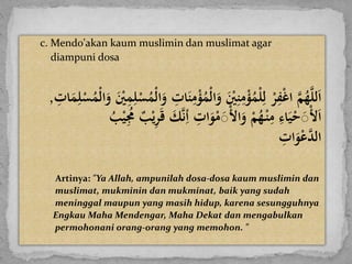 c. Mendo'akan kaum muslimin dan muslimat agar
diampuni dosa
َ‫ي‬‫م‬ْ‫ؤ‬ُ‫ْم‬‫ل‬‫ا‬‫َو‬ ْ‫ْي‬‫ي‬‫ن‬‫ي‬‫م‬ْ‫ؤ‬ُ‫م‬ْ‫ل‬‫ي‬‫َل‬ْ‫ر‬‫ي‬‫ف‬ْ‫غ‬‫َا‬َّ‫م‬ُ‫ه‬َّ‫ل‬‫ل‬‫ا‬َْ‫س‬ُ‫ْم‬‫ل‬‫ا‬‫َو‬ ْ‫ْي‬‫ي‬‫م‬‫ي‬‫ل‬ْ‫س‬ُ‫ْم‬‫ل‬‫ا‬‫َو‬ ‫ي‬‫ات‬‫ن‬َ‫ي‬‫ات‬‫م‬‫ي‬‫ل‬,
َ‫ك‬َّ‫ن‬‫ي‬‫َأ‬ ‫ي‬‫ات‬‫و‬ْ‫م‬َْ‫ل‬‫ا‬‫َو‬ْ‫م‬ُ‫ه‬ْ‫ن‬‫ي‬‫َم‬‫ي‬‫اء‬‫ي‬ْ‫ح‬َْ‫ل‬‫ا‬َُ‫ب‬ْ‫ي‬‫ي‬ُ‫َُم‬‫ب‬ْ‫ي‬‫ي‬‫ر‬‫َق‬
َ‫ي‬‫ات‬‫و‬ْ‫ع‬َّ‫الد‬
Artinya: "Ya Allah, ampunilah dosa-dosa kaum muslimin dan
muslimat, mukminin dan mukminat, baik yang sudah
meninggal maupun yang masih hidup, karena sesungguhnya
Engkau Maha Mendengar, Maha Dekat dan mengabulkan
permohonani orang-orang yang memohon. "
 