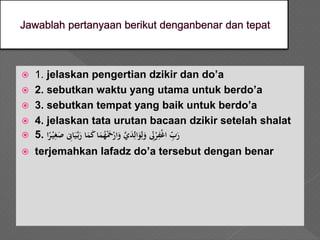  1. jelaskan pengertian dzikir dan do’a
 2. sebutkan waktu yang utama untuk berdo’a
 3. sebutkan tempat yang baik untuk berdo’a
 4. jelaskan tata urutan bacaan dzikir setelah shalat
 5. َْ‫ي‬‫ي‬‫غ‬‫َص‬ ‫ي‬‫اِن‬‫ي‬َّ‫ب‬‫اَر‬‫م‬‫اَك‬‫م‬ُ‫ه‬ْ‫َح‬ْ‫ار‬‫َو‬َّ‫ي‬‫د‬‫ي‬‫ال‬‫و‬‫ي‬‫ل‬‫َو‬ ‫ي‬‫ِل‬ْ‫ر‬‫ي‬‫ف‬ْ‫غ‬‫َا‬ ‫ي‬‫ب‬‫ر‬‫ا‬ً‫ر‬
 terjemahkan lafadz do’a tersebut dengan benar
 
