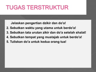 1. Jelaskan pengertian dzikir dan do'a!
2. Sebutkan waktu yang utama untuk berdo'a!
3. Sebutkan tata urutan zikir dan do'a setelah shalat!
4. Sebutkan tempat yang mustajab untuk berdo'a!
5. Tuliskan do'a untuk kedua orang tua!
 