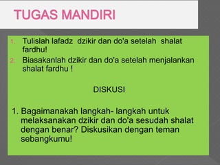 1. Tulislah lafadz dzikir dan do'a setelah shalat
fardhu!
2. Biasakanlah dzikir dan do'a setelah menjalankan
shalat fardhu !
DISKUSI
1. Bagaimanakah langkah- langkah untuk
melaksanakan dzikir dan do'a sesudah shalat
dengan benar? Diskusikan dengan teman
sebangkumu!
 
