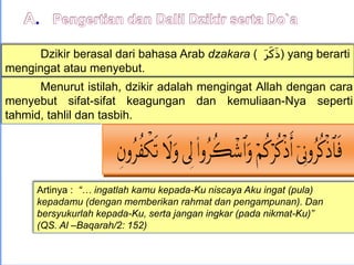 Dzikir berasal dari bahasa Arab dzakara ( َ‫ر‬َ‫ك‬َ‫ذ‬) yang berarti
mengingat atau menyebut.
Menurut istilah, dzikir adalah mengingat Allah dengan cara
menyebut sifat-sifat keagungan dan kemuliaan-Nya seperti
tahmid, tahlil dan tasbih.
Artinya : “… ingatlah kamu kepada-Ku niscaya Aku ingat (pula)
kepadamu (dengan memberikan rahmat dan pengampunan). Dan
bersyukurlah kepada-Ku, serta jangan ingkar (pada nikmat-Ku)”
(QS. Al –Baqarah/2: 152)
 