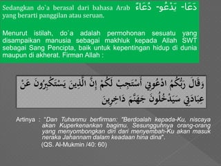 Sedangkan do`a berasal dari bahasa Arab ‫ا‬َ‫َع‬‫د‬-‫و‬ُ‫ع‬ْ‫َد‬‫ي‬-‫اء‬َ‫ع‬ُ‫د‬
yang berarti panggilan atau seruan.
Menurut istilah, do`a adalah permohonan sesuatu yang
disampaikan manusia sebagai makhluk kepada Allah SWT
sebagai Sang Pencipta, baik untuk kepentingan hidup di dunia
maupun di akherat. Firman Allah :
Artinya : “Dan Tuhanmu berfirman: "Berdoalah kepada-Ku, niscaya
akan Kuperkenankan bagimu. Sesungguhnya orang-orang
yang menyombongkan diri dari menyembah-Ku akan masuk
neraka Jahannam dalam keadaan hina dina".
(QS. Al-Mukmin /40: 60)
َ‫و‬َُ‫ك‬‫َل‬ ْ‫ب‬‫ي‬‫ج‬‫ت‬ْ‫س‬‫َأ‬ ‫ي‬‫وِن‬ُ‫ع‬ْ‫د‬‫َا‬ُ‫م‬ُ‫ك‬ُّ‫ب‬‫َر‬‫ال‬‫ق‬َُ‫ي‬‫ب‬ْ‫ك‬‫ت‬ْ‫س‬‫َي‬‫ين‬‫ي‬‫ذ‬َّ‫ل‬‫َا‬َّ‫ن‬‫ي‬‫إ‬َْ‫م‬َْ‫ن‬‫َع‬‫ون‬
َ‫ي‬‫ر‬‫ي‬‫اخ‬‫َد‬‫َّم‬‫ن‬‫ه‬‫َج‬‫ون‬ُ‫ل‬ُ‫خ‬ْ‫د‬‫ي‬‫َس‬ ‫ي‬‫ِت‬‫اد‬‫ب‬‫ي‬‫ع‬َ‫ين‬
 