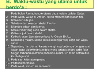 1. Pada bulan Ramadhan, terutama pada malam Lailatul Qadar.
2. Pada waktu wukuf di 'Arafah, ketika menunaikan ibadah haji.
3. Ketika turun hujan.
4. Sebelum dan sesudah shalat Fardhu.
5. Di antara adzan dan iqamat.
6. Ketika I'tidal yang akhir dalam shalat.
7. Ketika sujud dalam shalat.
8. Ketika khatam (tamat) membaca Al-Quran 30 Juz.
9. Sepanjang malam, utama sekali sepertiga yang akhir dan waktu
sahur.
10. Sepanjang hari Jumat, karena mengharap berjumpa dengan saat
ijabah (saat diperkenankan do'a) yang terletak antara terbit fajar
hingga terbenam matahari pada hari Jumat, terutama antara dua
khutbah jum`at.
11. Pada saat kritis atau genting
12. Padasaat teraniaya.
13. Pada waktu minum air zam-zam.
 
