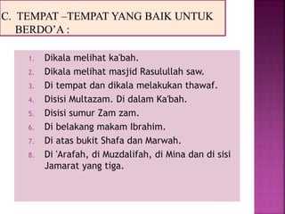 1. Dikala melihat ka'bah.
2. Dikala melihat masjid Rasulullah saw.
3. Di tempat dan dikala melakukan thawaf.
4. Disisi Multazam. Di dalam Ka'bah.
5. Disisi sumur Zam zam.
6. Di belakang makam Ibrahim.
7. Di atas bukit Shafa dan Marwah.
8. Di 'Arafah, di Muzdalifah, di Mina dan di sisi
Jamarat yang tiga.
 