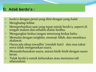 D. Adab berdo'a :
 berdo'a dengan perut yang diisi dengan yang halal.
 Menghadap kiblat.
 Memperhatikan saat yang tepat untuk berdo'a, seperti di
tengah malam dan sehabis shalat fardhu.
 Mengangkat kedua tangan setentang kedua bahu.
 Memulai dengan istighfar, memuji Allah, dan membaca
shalawat.
 Harus ada sikap tawadhu’ (rendah hati) dan rasa takut
serta tidak mengeraskan suara.
 Menyederhanakan suara, antara bisik-bisik dengan suara
keras.
 Tidak berdo'a untuk keburukan atau memutus tali
silaturahmi.
 